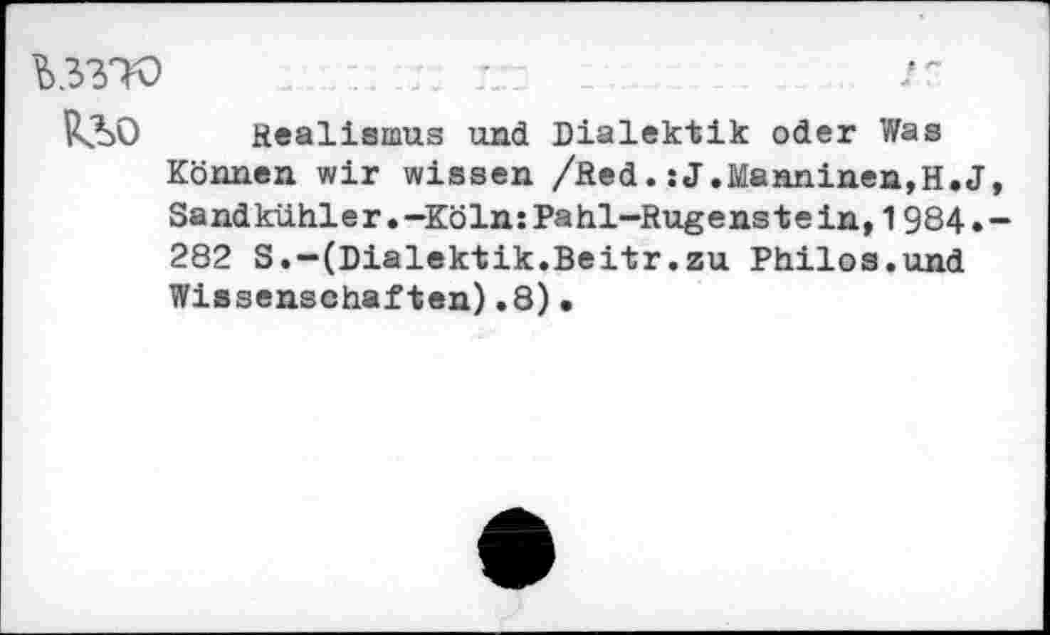 ﻿UW
R3>0 Realismus und Dialektik oder Was Können wir wissen /Red.:J.£tenninen,H.J Sandkühler.-Köln:Pahl-Rugenstein,1984. 282 S.-(Dialektik.Beitr.zu Philos.und Wissenschaften).8)•